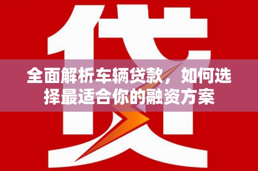 呼图壁全面解析车辆贷款，如何选择最适合你的融资方案